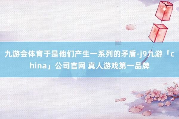 九游会体育于是他们产生一系列的矛盾-j9九游「china」公