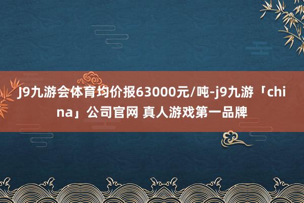 J9九游会体育均价报63000元/吨-j9九游「china」