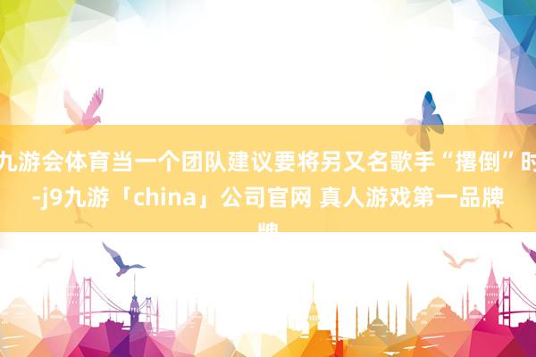 九游会体育当一个团队建议要将另又名歌手“撂倒”时-j9九游「