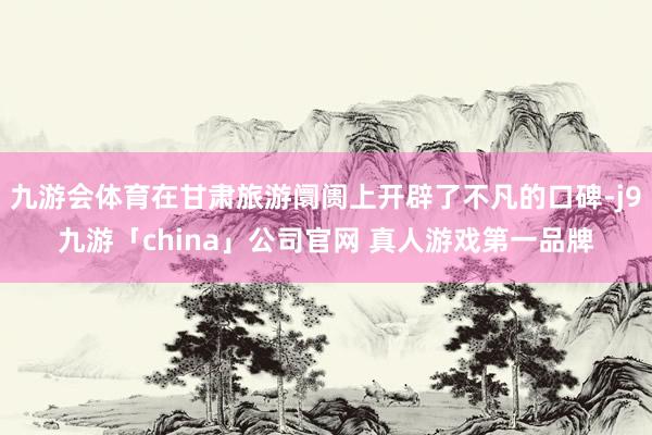 九游会体育在甘肃旅游阛阓上开辟了不凡的口碑-j9九游「chi