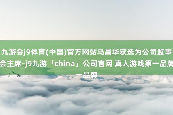 九游会j9体育(中国)官方网站马昌华获选为公司监事会主席-j