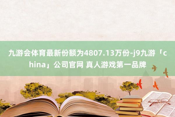 九游会体育最新份额为4807.13万份-j9九游「china
