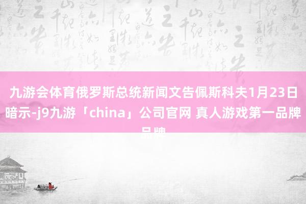 九游会体育　　俄罗斯总统新闻文告佩斯科夫1月23日暗示-j9九游「china」公司官网 真人游戏第一品牌