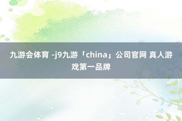 九游会体育 -j9九游「china」公司官网 真人游戏第一品牌