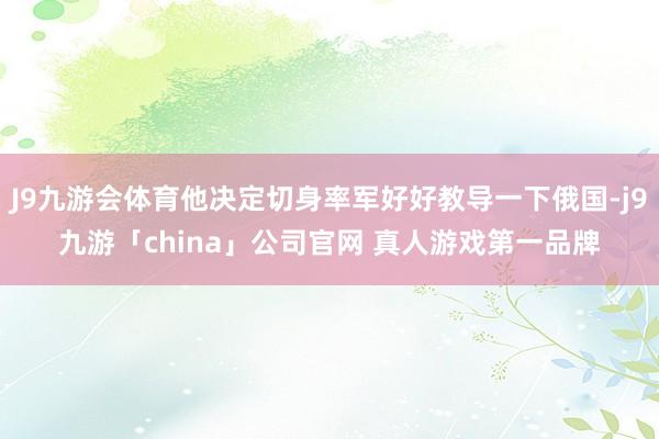 J9九游会体育他决定切身率军好好教导一下俄国-j9九游「ch
