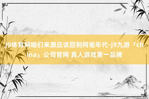 J9体育网咱们来源应该回到阿谁年代-j9九游「china」公