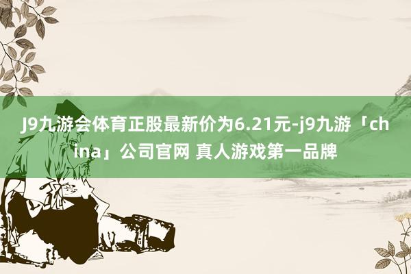 J9九游会体育正股最新价为6.21元-j9九游「china」