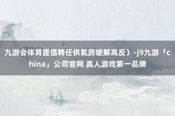九游会体育提倡聘任供氧房缓解高反）-j9九游「china」公