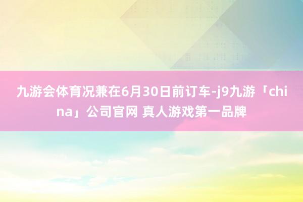 九游会体育况兼在6月30日前订车-j9九游「china」公司
