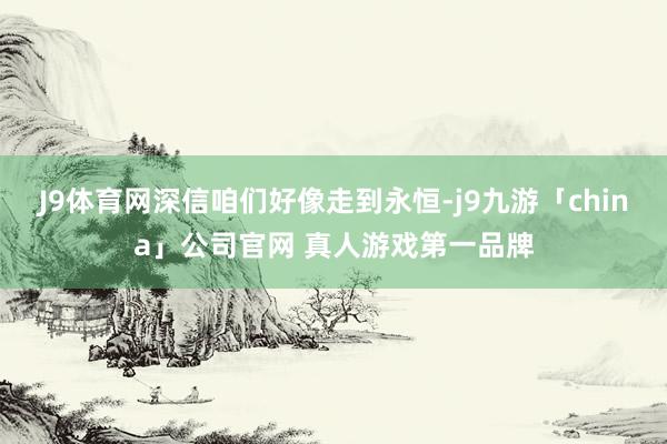 J9体育网深信咱们好像走到永恒-j9九游「china」公司官