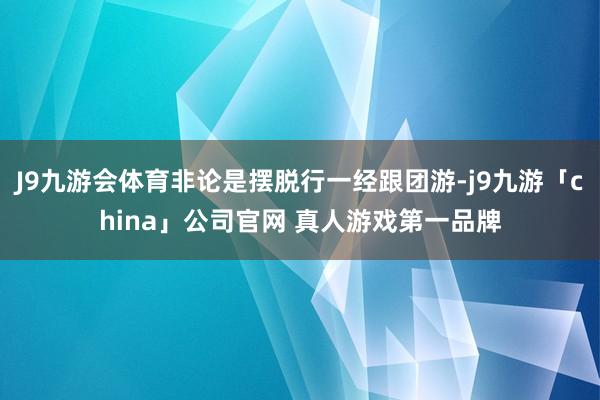J9九游会体育非论是摆脱行一经跟团游-j9九游「china」