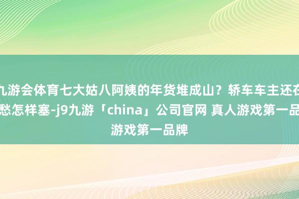 九游会体育七大姑八阿姨的年货堆成山？轿车车主还在发愁怎样塞-